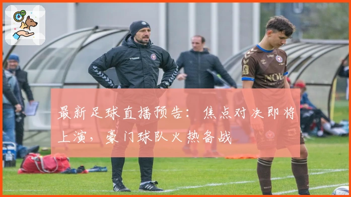 最新足球直播预告：焦点对决即将上演，豪门球队火热备战