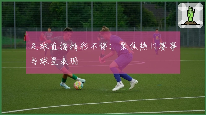 足球直播精彩不停：聚焦热门赛事与球星表现