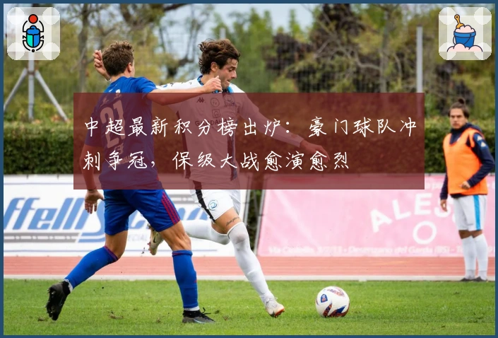 中超最新积分榜出炉：豪门球队冲刺争冠，保级大战愈演愈烈