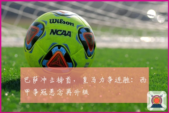巴萨冲击榜首，皇马力争连胜：西甲争冠悬念再升级