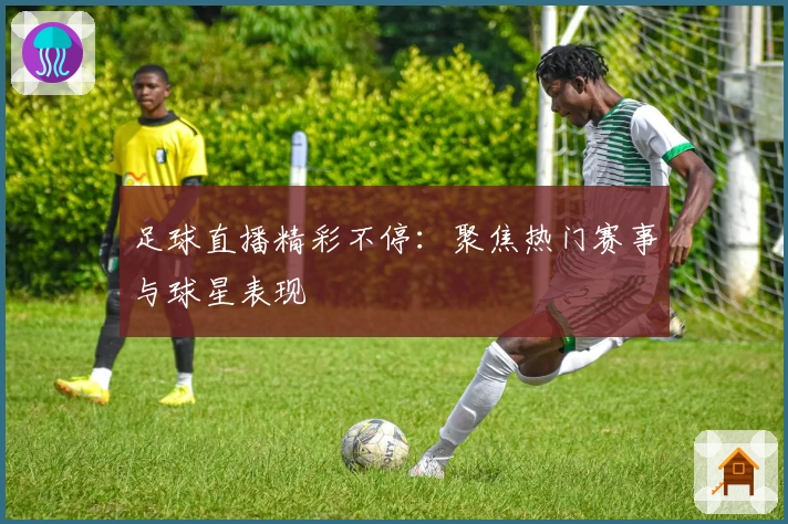 足球直播精彩不停：聚焦热门赛事与球星表现