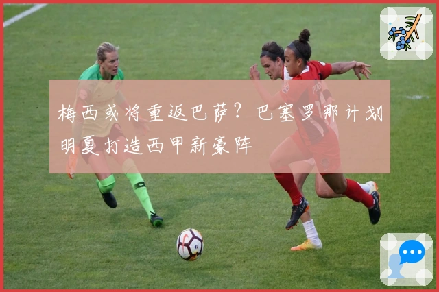 梅西或将重返巴萨？巴塞罗那计划明夏打造西甲新豪阵