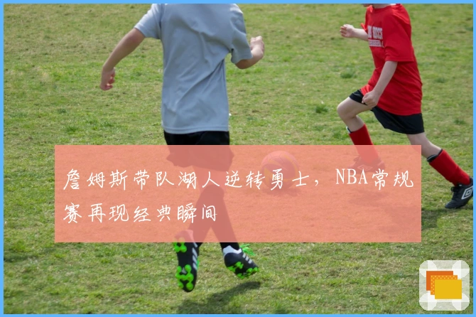 詹姆斯带队湖人逆转勇士，NBA常规赛再现经典瞬间