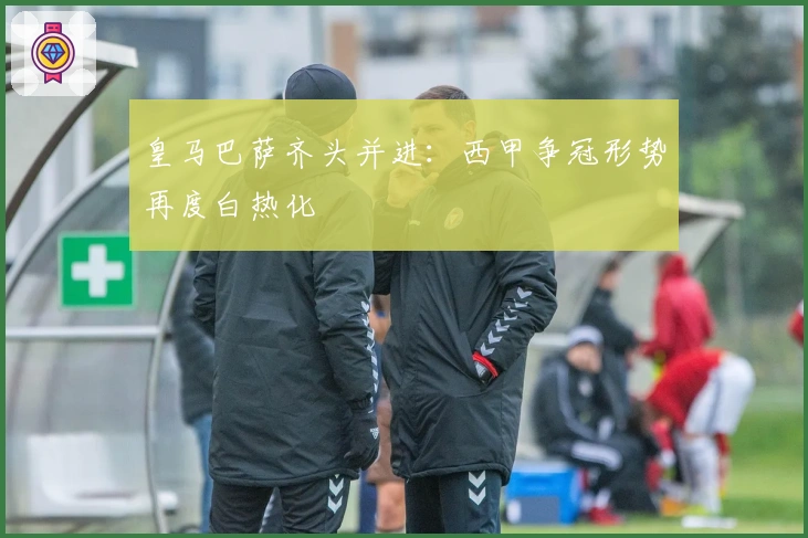 皇马巴萨齐头并进：西甲争冠形势再度白热化