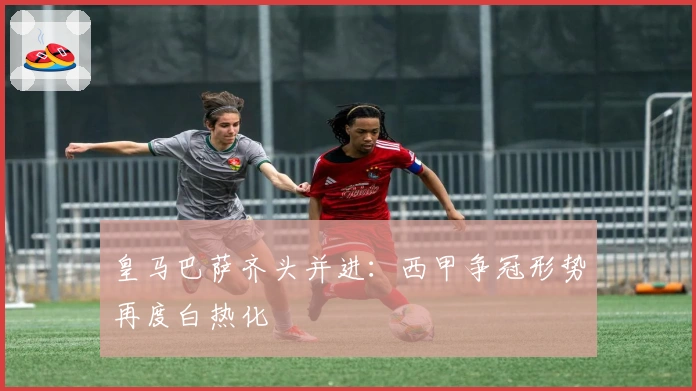 皇马巴萨齐头并进：西甲争冠形势再度白热化