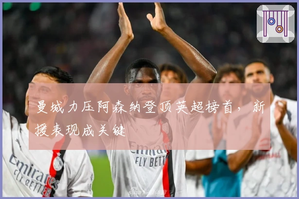 曼城力压阿森纳登顶英超榜首，新援表现成关键